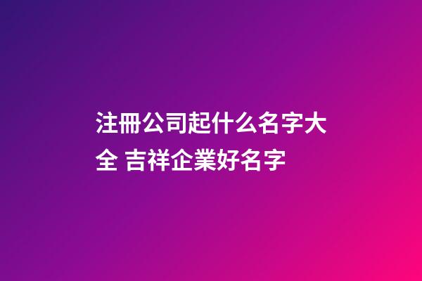 注冊公司起什么名字大全 吉祥企業好名字-第1張-公司起名-玄機派